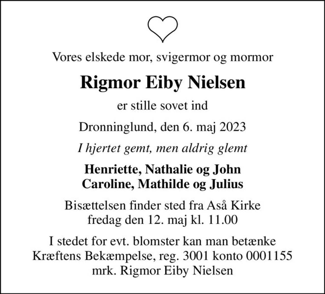Vores elskede mor, svigermor og mormor
Rigmor Eiby Nielsen
er stille sovet ind
Dronninglund, den 6. maj 2023
I hjertet gemt, men aldrig glemt
Henriette, Nathalie og John Caroline, Mathilde og Julius
Bisættelsen finder sted fra Aså Kirke  fredag den 12. maj kl. 11.00 
I stedet for evt. blomster kan man betænke
					Kræftens Bekæmpelse reg.3001konto0001155mrk. Rigmor Eiby
					Nielsen