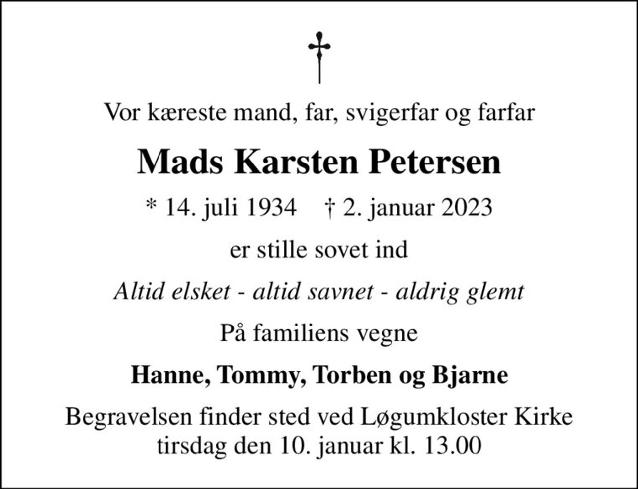 Vor kæreste mand, far, svigerfar og farfar
Mads Karsten Petersen
* 14. juli 1934    ✝ 2. januar 2023
er stille sovet ind
Altid elsket - altid savnet - aldrig glemt
På familiens vegne
Hanne, Tommy, Torben og Bjarne
Begravelsen finder sted ved Løgumkloster Kirke  tirsdag den 10. januar kl. 13.00