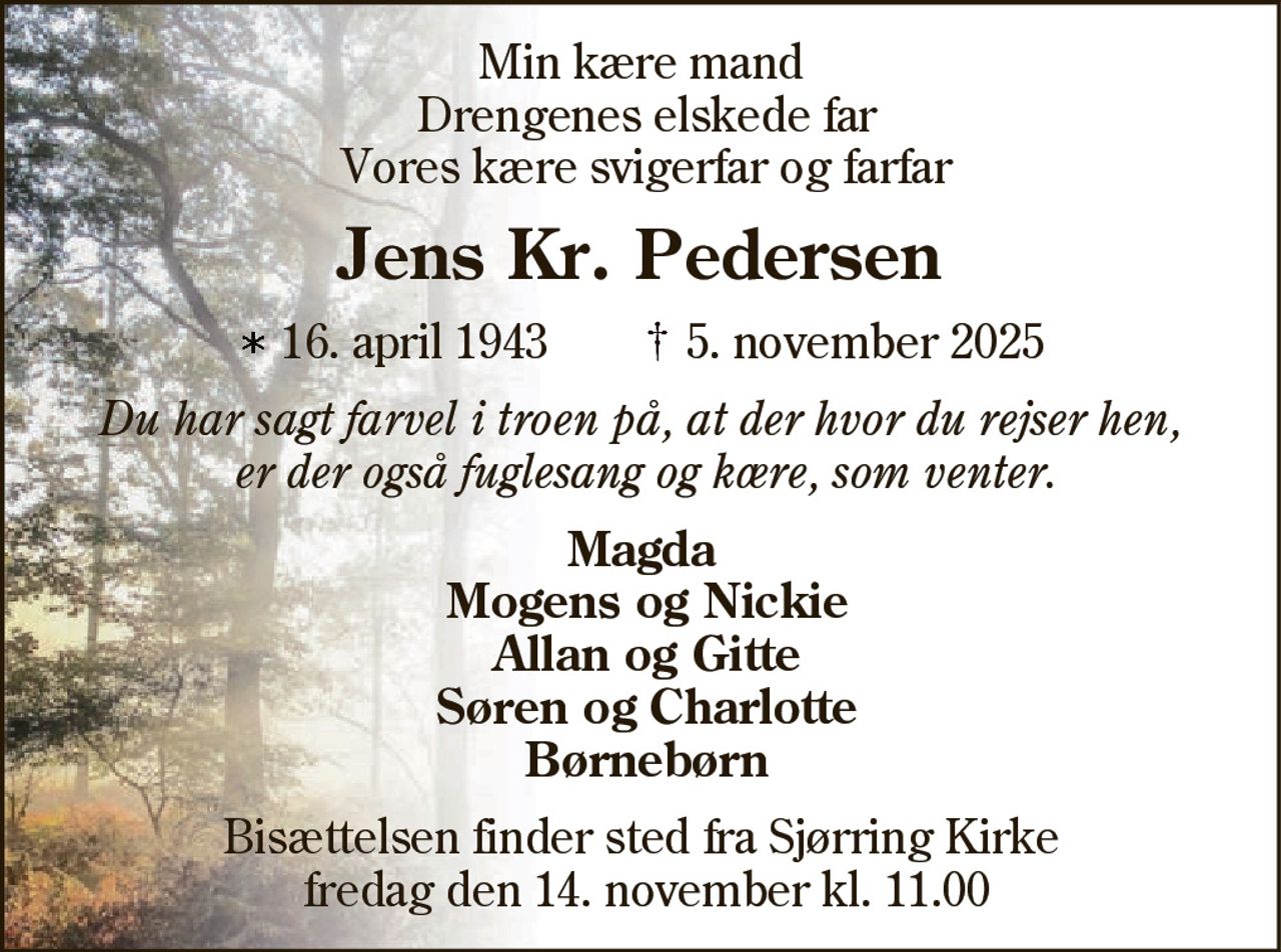 Min kære mand Drengenes elskede far Vores kære svigerfar og farfar 
Jens Kr. Pedersen 
* 16. april 1943    ✝ 5. november 2025 
Du har sagt farvel i troen på, at der hvor du rejser hen,  er der også fuglesang og kære, som venter. 
Magda Mogens og Nickie Allan og Gitte Søren og Charlotte Børnebørn 
Bisættelsen finder sted fra Sjørring Kirke fredag den 14. november kl. 11.00
