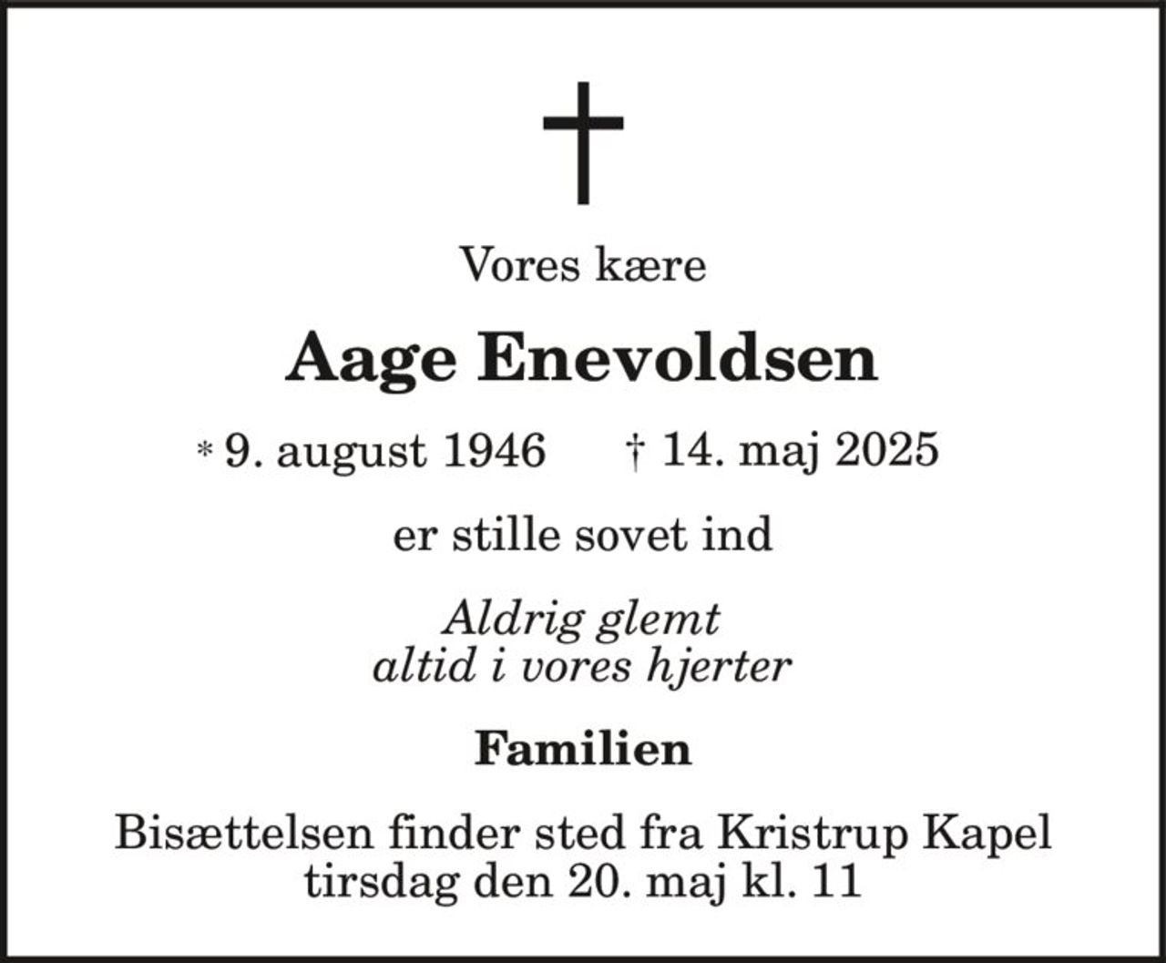 Vores kære
Aage Enevoldsen
* 9. august 1946 † 14. maj 2025
er stille sovet ind
Aldrig glemt
altid i vores hjerter
Familien
Bisættelsen finder sted fra Kristrup Kapel
tirsdag den 20. maj kl. 11