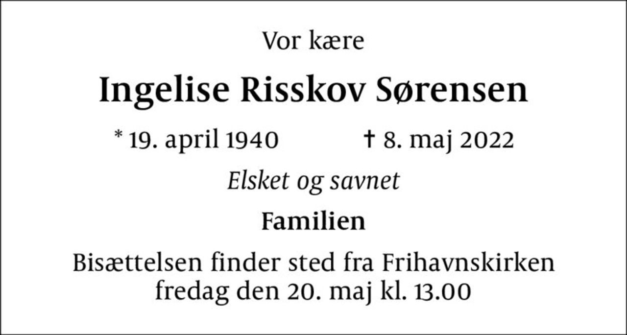 Vor kære
Ingelise Risskov Sørensen
* 19. april 1940    ✝ 8. maj 2022
Elsket og savnet
Familien
Bisættelsen finder sted fra Frihavnskirken  fredag den 20. maj kl. 13.00