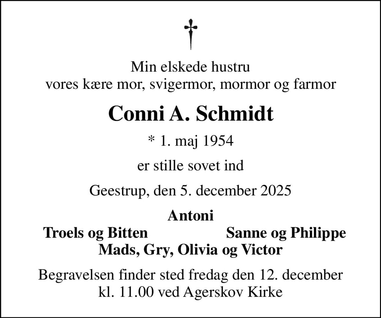 Min elskede hustru vores kære mor, svigermor, mormor og farmor
Conni A. Schmidt
* 1. maj 1954
er stille sovet ind
Geestrup, den 5. december 2025
Antoni
Troels og Bitten
Sanne og Philippe
Begravelsen finder sted fredag den 12. december kl. 11.00 ved Agerskov Kirke