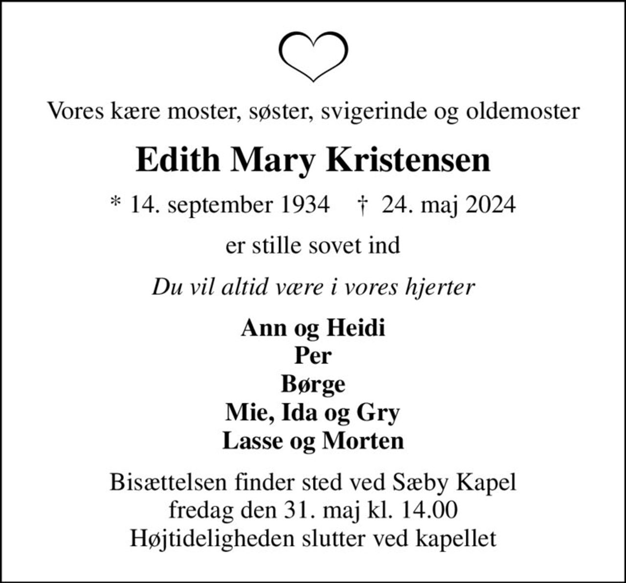 Vores kære moster, søster, svigerinde og oldemoster
Edith Mary Kristensen
* 14. september 1934    ✝ 24. maj 2024
er stille sovet ind
Du vil altid være i vores hjerter
Ann og Heidi Per Børge Mie, Ida og Gry Lasse og Morten
Bisættelsen finder sted ved Sæby Kapel  fredag den 31. maj kl. 14.00  Højtideligheden slutter ved kapellet