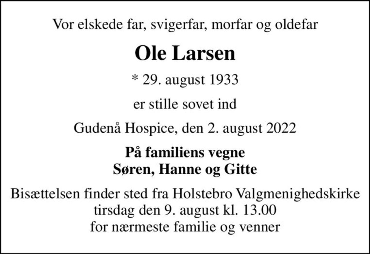 Vor elskede far, svigerfar, morfar og oldefar
Ole Larsen
* 29. august 1933
er stille sovet ind
Gudenå Hospice, den 2. august 2022
På familiens vegne Søren, Hanne og Gitte
Bisættelsen finder sted fra Holstebro Valgmenighedskirke  tirsdag den 9. august kl. 13.00  for nærmeste familie og venner