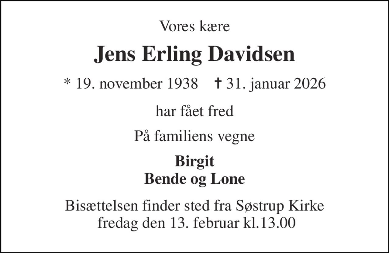 Vores kære 
Jens Erling Davidsen 
* 19. november 1938    ✝ 31. januar 2026 
har fået fred 
På familiens vegne 
Birgit Bende og Lone 
Bisættelsen finder sted fra Søstrup Kirke  fredag den 13. februar kl.13.00