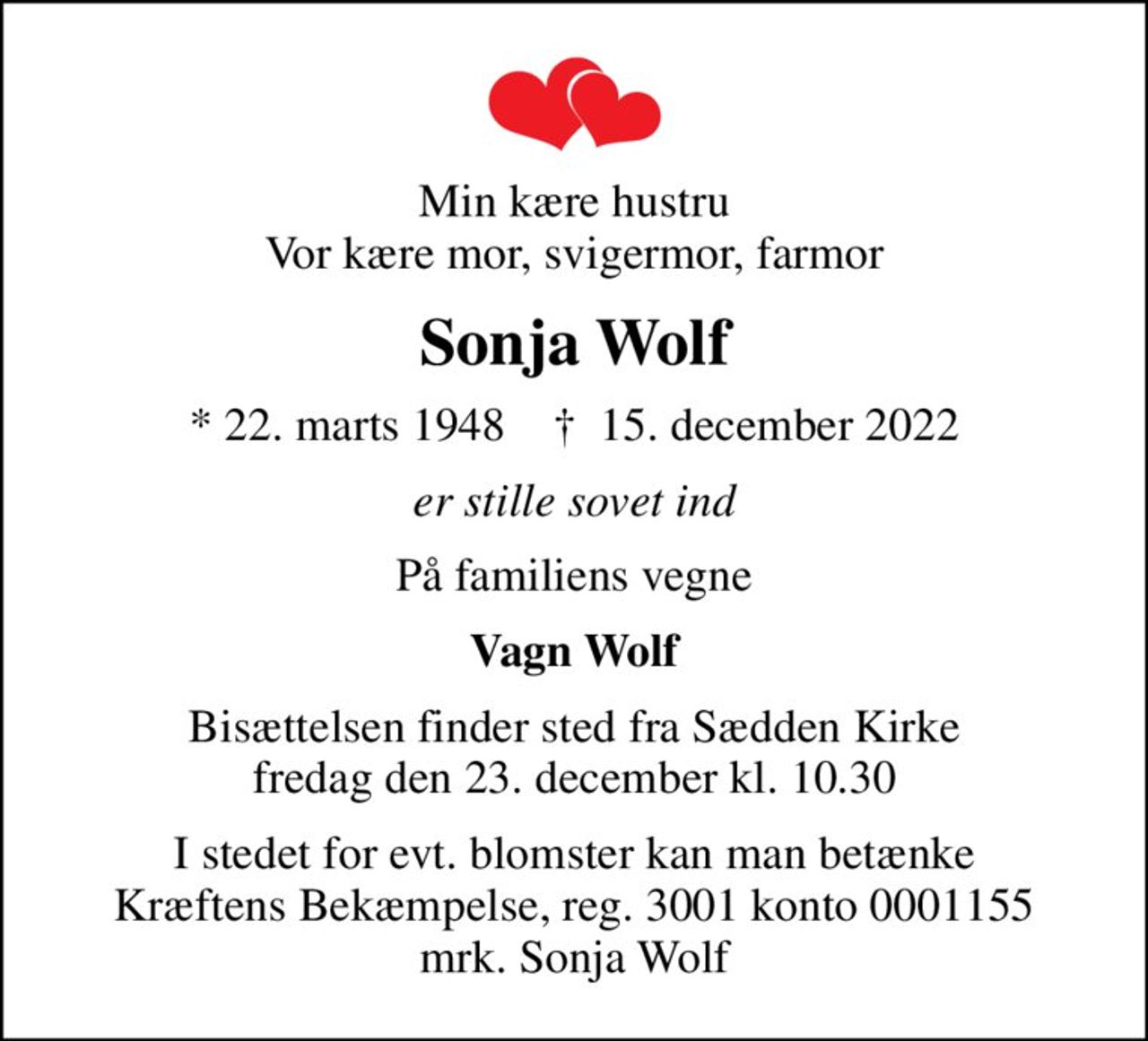 Min kære hustru Vor kære mor, svigermor, farmor
Sonja Wolf
* 22. marts 1948    ✝ 15. december 2022
er stille sovet ind
På familiens vegne
Vagn Wolf
Bisættelsen finder sted fra Sædden Kirke  fredag den 23. december kl. 10.30 
I stedet for evt. blomster kan man betænke
					Kræftens Bekæmpelse reg.3001konto0001155mrk. Sonja
					Wolf
