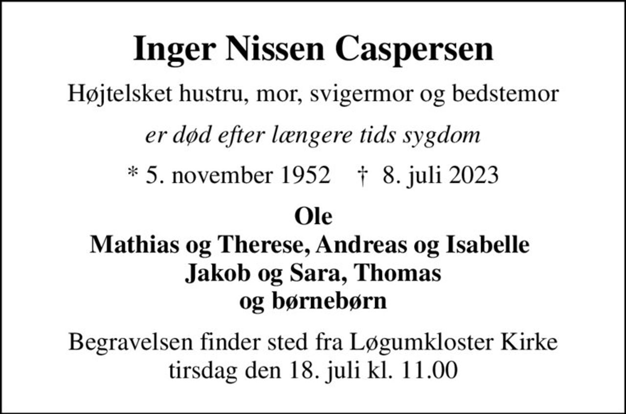 Inger Nissen Caspersen
Højtelsket hustru, mor, svigermor og bedstemor
er død efter længere tids sygdom
* 5. november 1952    ✝ 8. juli 2023
Ole Mathias og Therese, Andreas og Isabelle  Jakob og Sara, Thomas og børnebørn
Begravelsen finder sted fra Løgumkloster Kirke  tirsdag den 18. juli kl. 11.00