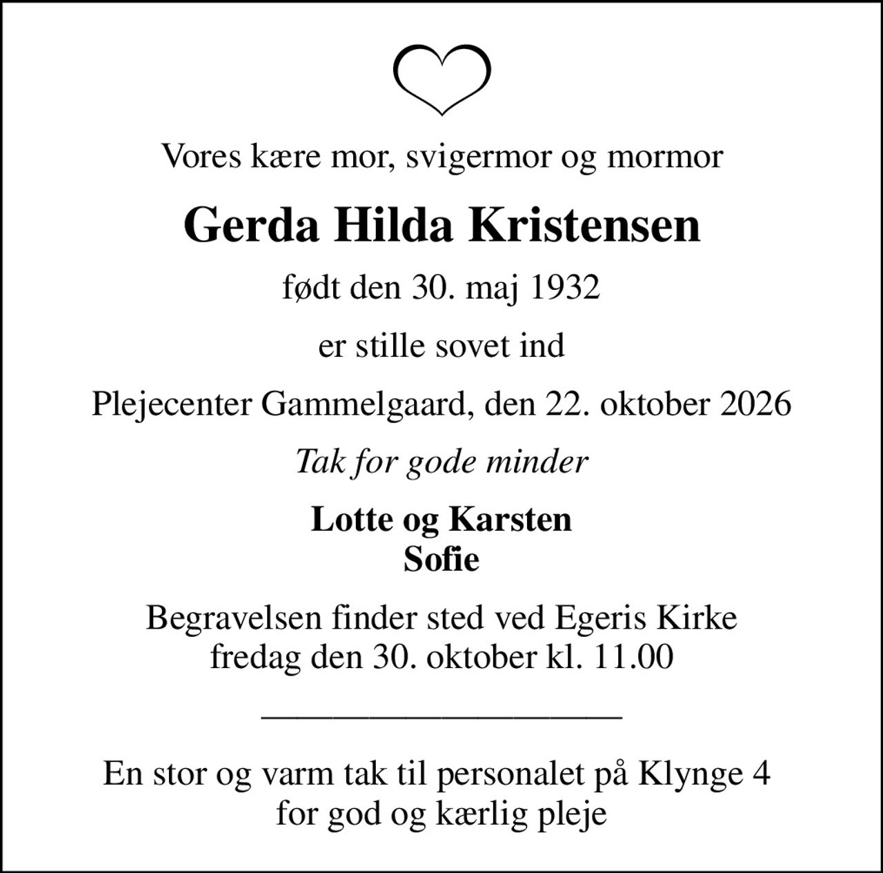 Vores kære mor, svigermor og mormor
Gerda Hilda Kristensen
født den 30. maj 1932
er stille sovet ind
Plejecenter Gammelgaard, den 22. oktober 2026
Tak for gode minder
Lotte og Karsten Sofie
Begravelsen finder sted ved Egeris Kirke  fredag den 30. oktober kl. 11.00 
En stor og varm tak til personalet på Klynge 4  for god og kærlig pleje