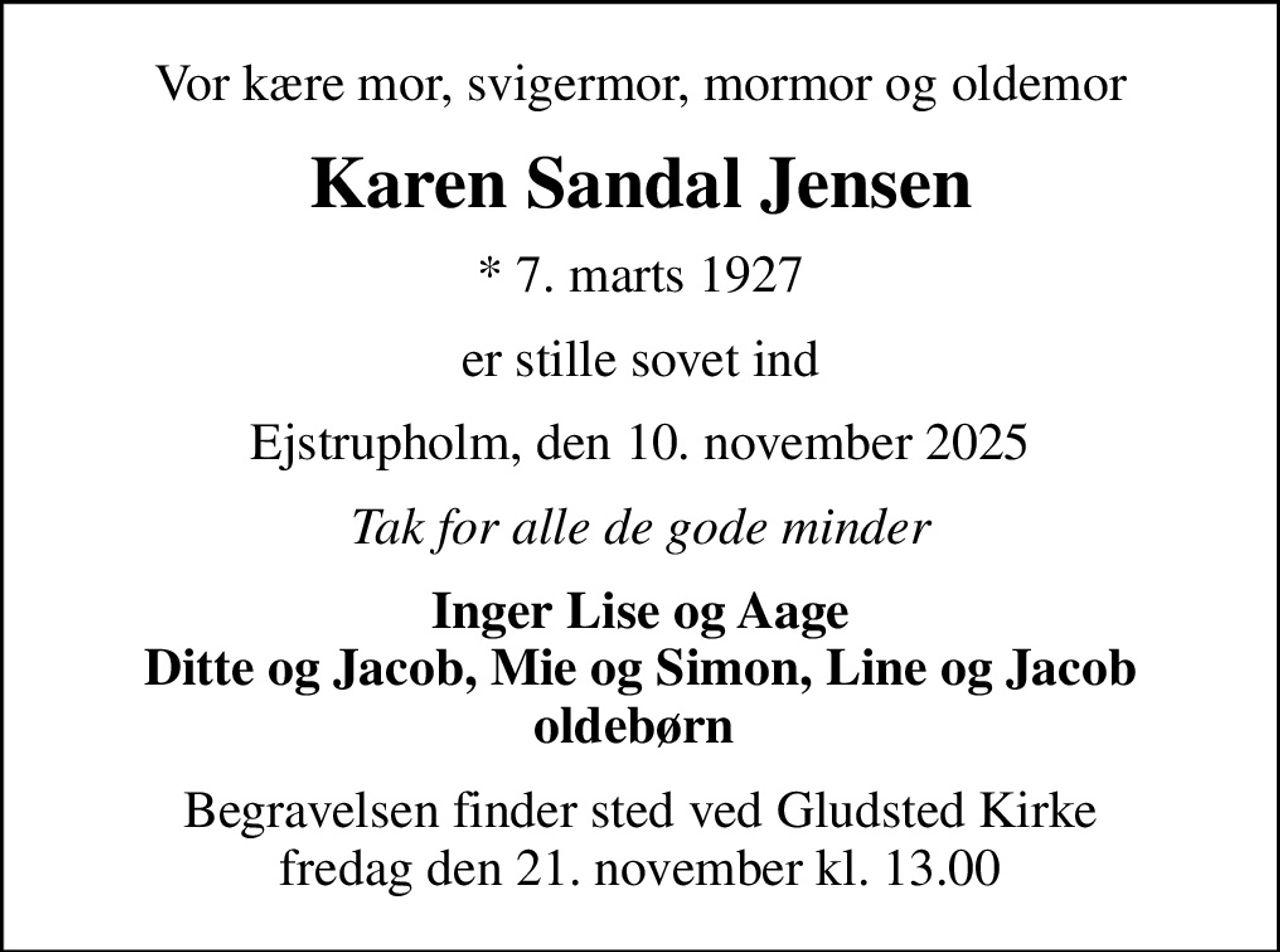 Vor kære mor, svigermor, mormor og oldemor
Karen Sandal Jensen
* 7. marts 1927
er stille sovet ind
Ejstrupholm, den 10. november 2025
Tak for alle de gode minder
Inger Lise og Aage Ditte og Jacob, Mie og Simon, Line og Jacob oldebørn 
Begravelsen finder sted ved Gludsted Kirke  fredag den 21. november kl. 13.00
