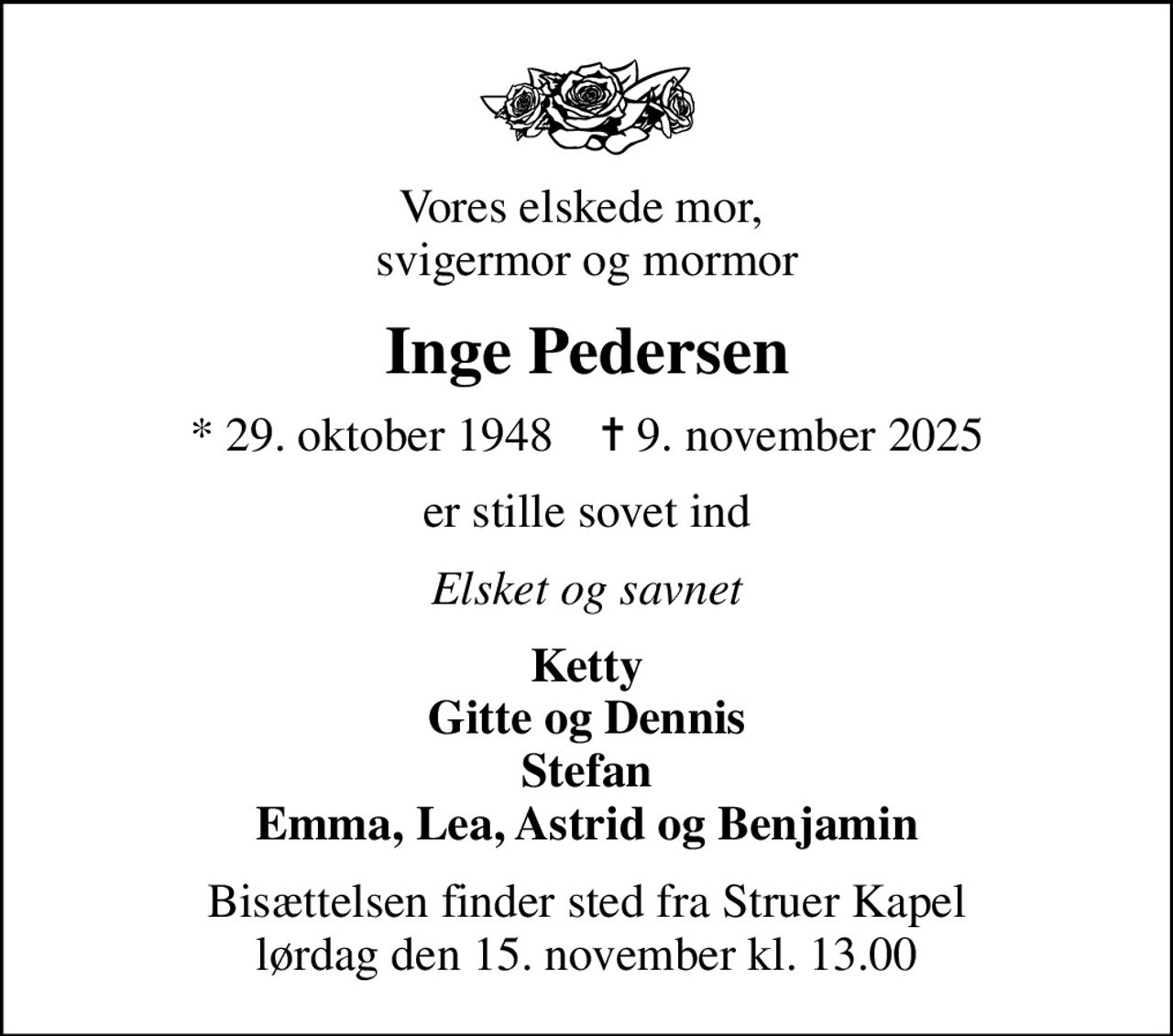 Vores elskede mor,  svigermor og mormor
Inge Pedersen
* 29. oktober 1948    ✝ 9. november 2025
er stille sovet ind
Elsket og savnet
Ketty Gitte og Dennis Stefan Emma, Lea, Astrid og Benjamin
Bisættelsen finder sted fra Struer Kapel  lørdag den 15. november kl. 13.00
