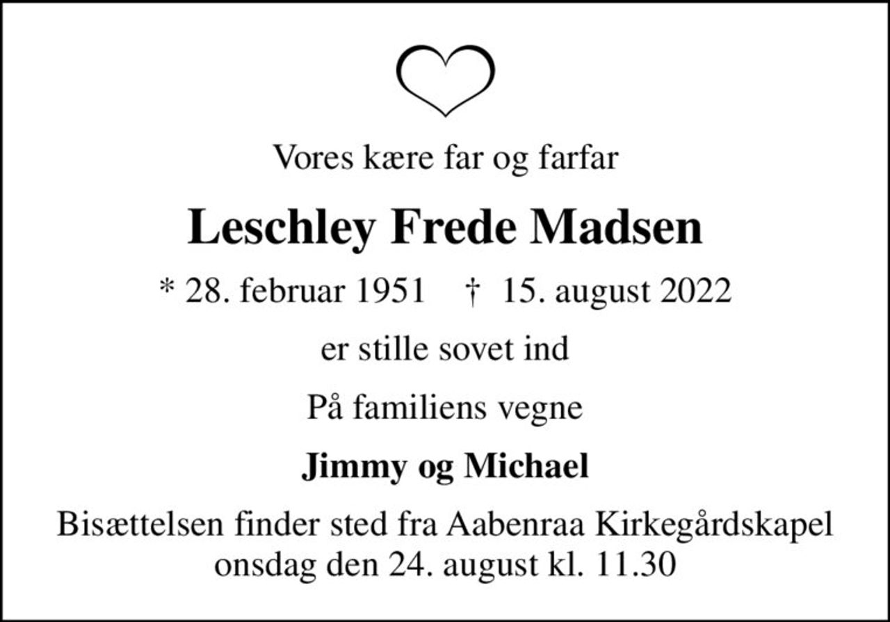 Vores kære far og farfar
Leschley Frede Madsen
* 28. februar 1951    ✝ 15. august 2022
er stille sovet ind
På familiens vegne
Jimmy og Michael
Bisættelsen finder sted fra Aabenraa Kirkegårdskapel  onsdag den 24. august kl. 11.30