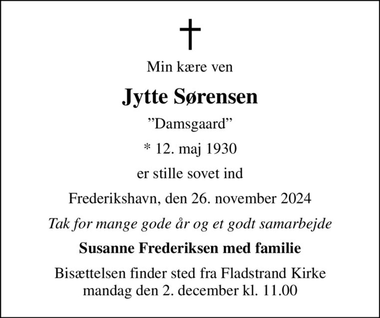 Min kære ven
Jytte Sørensen
Damsgaard
* 12. maj 1930
er stille sovet ind
Frederikshavn, den 26. november 2024
Tak for mange gode år og et godt samarbejde
Susanne Frederiksen med familie
Bisættelsen finder sted fra Fladstrand Kirke  mandag den 2. december kl. 11.00