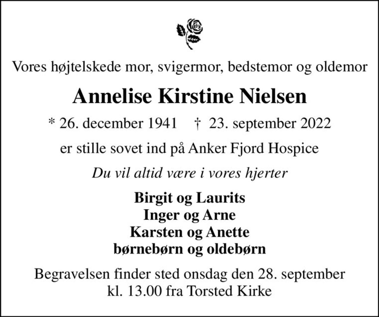Vores højtelskede mor, svigermor, bedstemor og oldemor
Annelise Kirstine Nielsen
* 26. december 1941    ✝ 23. september 2022
er stille sovet ind på Anker Fjord Hospice
Du vil altid være i vores hjerter
Birgit og Laurits Inger og Arne Karsten og Anette børnebørn og oldebørn
Begravelsen finder sted onsdag den 28. september kl. 13.00 fra Torsted Kirke