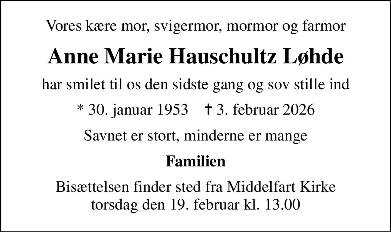 Vores kære mor, svigermor, mormor og farmor
Anne Marie Hauschultz Løhde
har smilet til os den sidste gang og sov stille ind
* 30. januar 1953    ✝ 3. februar 2026
Savnet er stort, minderne er mange
Familien
Bisættelsen finder sted fra Middelfart Kirke  torsdag den 19. februar kl. 13.00