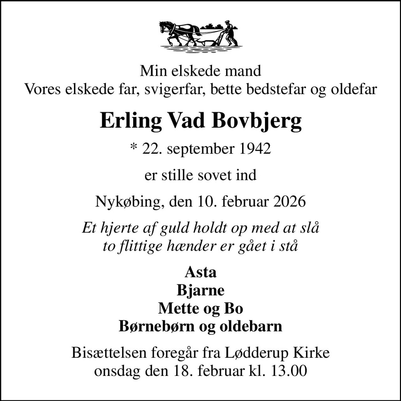 Min elskede mand Vores elskede far, svigerfar, bette bedstefar og oldefar
Erling Vad Bovbjerg
* 22. september 1942
er stille sovet ind
Nykøbing, den 10. februar 2026
Et hjerte af guld holdt op med at slå to flittige hænder er gået i stå
Asta Bjarne Mette og Bo Børnebørn og oldebarn
Bisættelsen foregår fra Lødderup Kirke  onsdag den 18. februar kl. 13.00