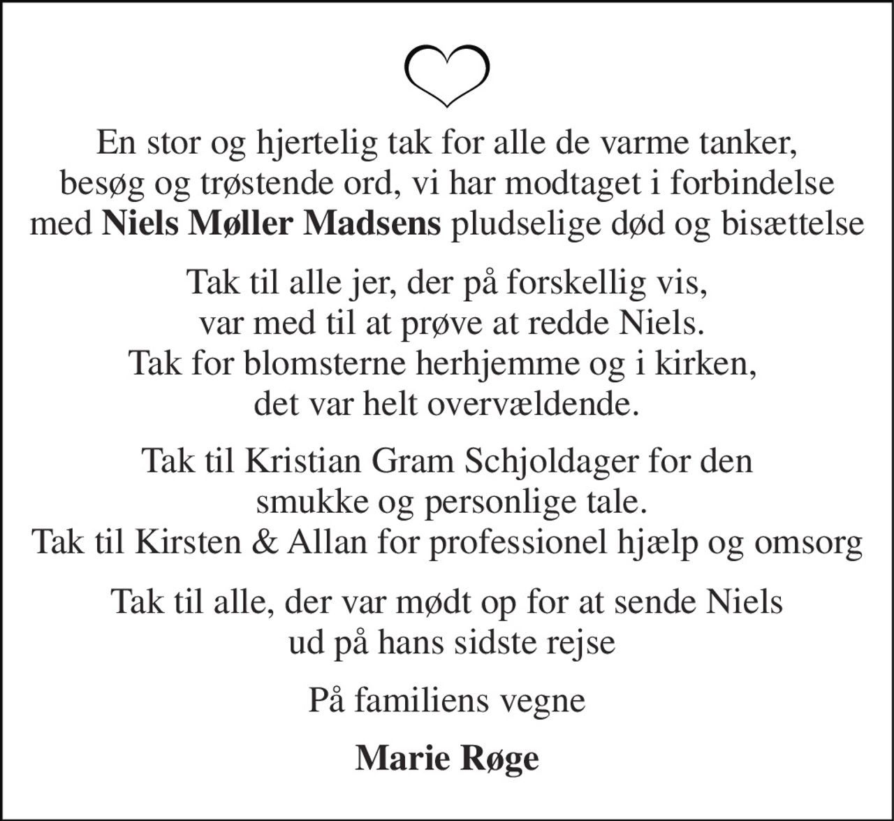 En stor og hjertelig tak for alle de varme tanker,  besøg og trøstende ord, vi har modtaget i forbindelse  med Niels Møller Madsens pludselige død og bisættelse 
Tak til alle jer, der på forskellig vis,  var med til at prøve at redde Niels. Tak for blomsterne herhjemme og i kirken,  det var helt overvældende. 
Tak til Kristian Gram Schjoldager for den  smukke og personlige tale. Tak til Kirsten & Allan for professionel hjælp og omsorg 
Tak til alle, der var mødt op for at sende Niels  ud på hans sidste rejse 
På familiens vegne 
Marie Røge