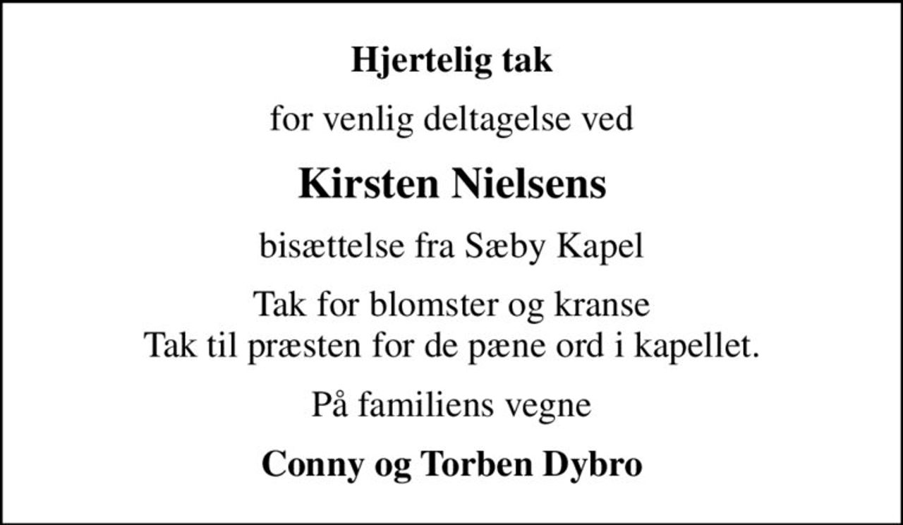 Hjertelig tak
for venlig deltagelse ved
Kirsten Nielsens
bisættelse fra Sæby Kapel
Tak for blomster og kranse Tak til præsten for de pæne ord i kapellet.
På familiens vegne
Conny og Torben Dybro