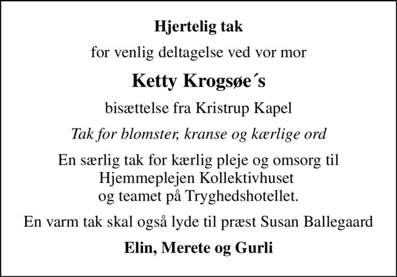 Hjertelig tak
for venlig deltagelse ved vor mor
Ketty Krogsøe´s
bisættelse fra Kristrup Kapel
Tak for blomster, kranse og kærlige ord
En særlig tak for kærlig pleje og omsorg til Hjemmeplejen Kollektivhuset  og teamet på Tryghedshotellet.
En varm tak skal også lyde til præst Susan Ballegaard
Elin, Merete og Gurli
