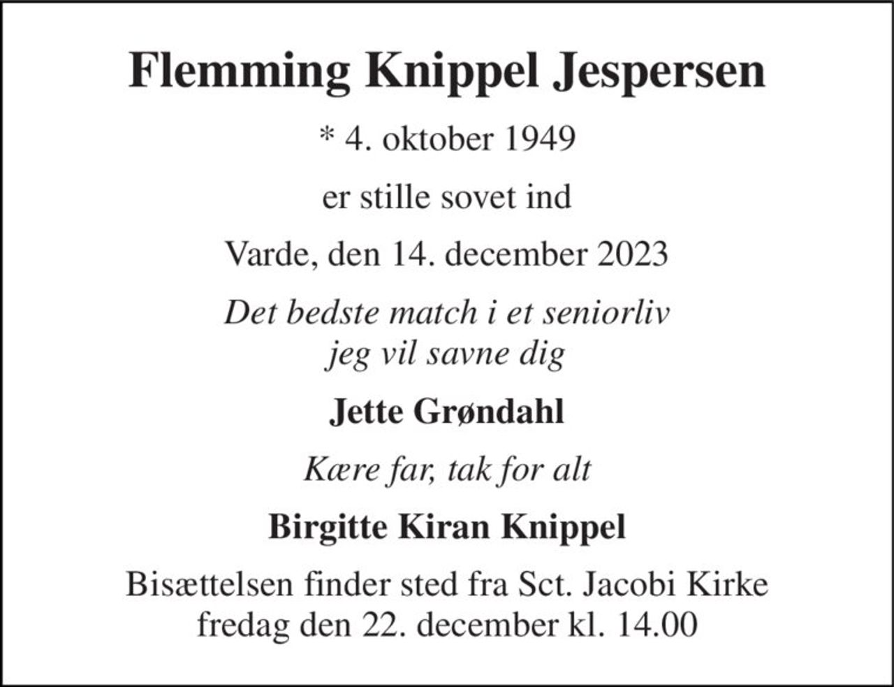 Flemming Knippel Jespersen 
* 4. oktober 1949 
er stille sovet ind 
Varde, den 14. december 2023 
Det bedste match i et seniorliv jeg vil savne dig 
Jette Grøndahl 
Kære far, tak for alt 
Birgitte Kiran Knippel 
Bisættelsen finder sted fra Sct. Jacobi Kirke fredag den 22. december kl. 14.00