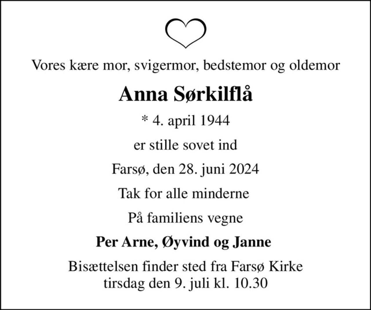 Vores kære mor, svigermor, bedstemor og oldemor
Anna Sørkilflå
* 4. april 1944
er stille sovet ind
Farsø, den 28. juni 2024
Tak for alle minderne 
På familiens vegne
Per Arne, Øyvind og Janne 
Bisættelsen finder sted fra Farsø Kirke  tirsdag den 9. juli kl. 10.30