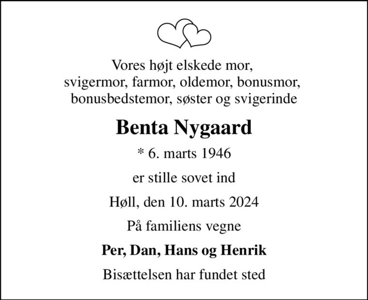 Vores højt elskede mor,  svigermor, farmor, oldemor, bonusmor,  bonusbedstemor, søster og svigerinde
Benta Nygaard
* 6. marts 1946
er stille sovet ind
Høll, den 10. marts 2024
På familiens vegne
Per, Dan, Hans og Henrik
Bisættelsen har fundet sted