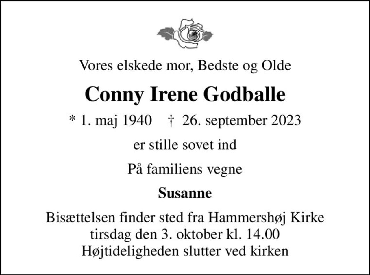Vores elskede mor, Bedste og Olde
Conny Irene Godballe
* 1. maj 1940    ✝ 26. september 2023
er stille sovet ind
På familiens vegne
Susanne
Bisættelsen finder sted fra Hammershøj Kirke  tirsdag den 3. oktober kl. 14.00  Højtideligheden slutter ved kirken