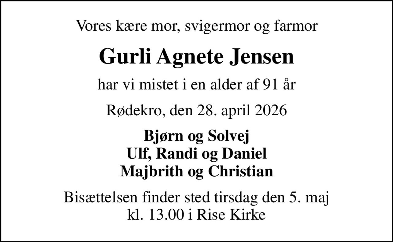 Vores kære mor, svigermor og farmor
Gurli Agnete Jensen
har vi mistet i en alder af 91 år
Rødekro, den 28. april 2026
Bjørn og Solvej Ulf, Randi og Daniel Majbrith og Christian
Bisættelsen finder sted tirsdag den 5. maj kl. 13.00 i Rise Kirke