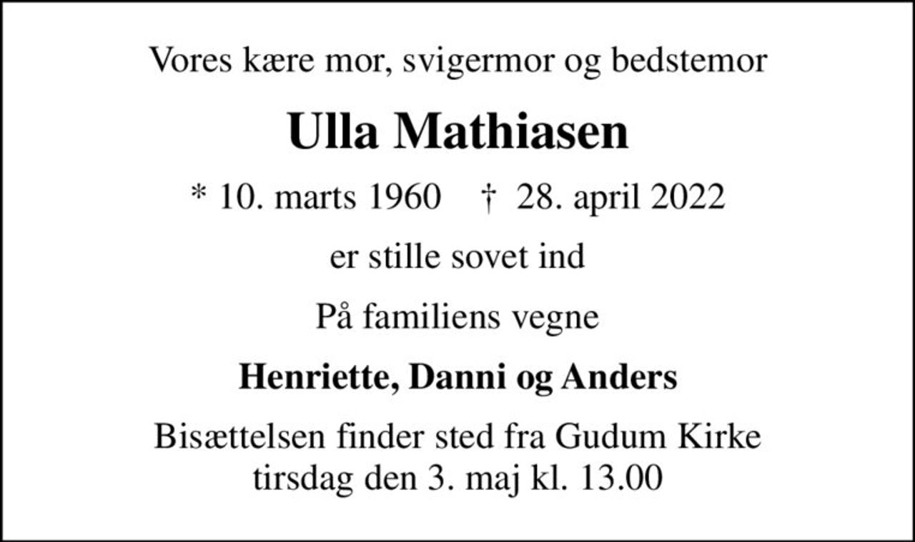 Vores kære mor, svigermor og bedstemor
Ulla Mathiasen
* 10. marts 1960    ✝ 28. april 2022
er stille sovet ind
På familiens vegne
Henriette, Danni og Anders
Bisættelsen finder sted fra Gudum Kirke  tirsdag den 3. maj kl. 13.00