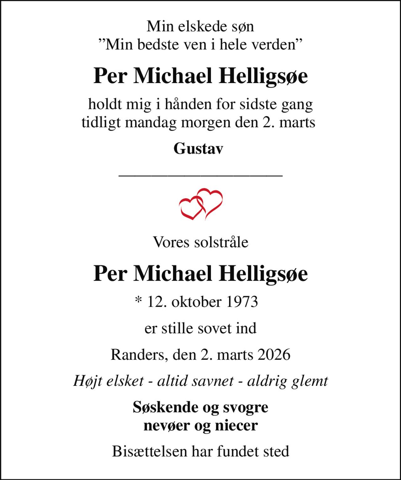 Min elskede søn Min bedste ven i hele verden
Per Michael Helligsøe
holdt mig i hånden for sidste gang tidligt mandag morgen den 2. marts 
Gustav 
Vores solstråle
Per Michael Helligsøe
* 12. oktober 1973  
er stille sovet ind
Randers, den 2. marts 2026
Højt elsket - altid savnet - aldrig glemt
Søskende og svogre nevøer og niecer
Bisættelsen har fundet sted