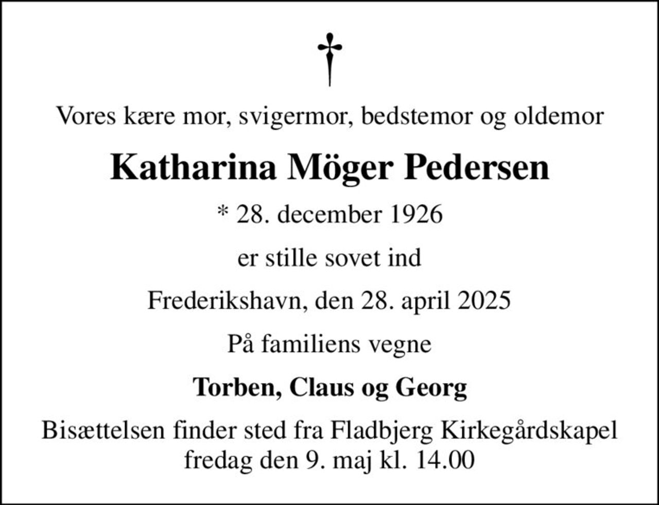 Vores kære mor, svigermor, bedstemor og oldemor
Katharina Möger Pedersen
* 28. december 1926
er stille sovet ind
Frederikshavn, den 28. april 2025
På familiens vegne
Torben, Claus og Georg
Bisættelsen finder sted fra Fladbjerg Kirkegårdskapel  fredag den 9. maj kl. 14.00