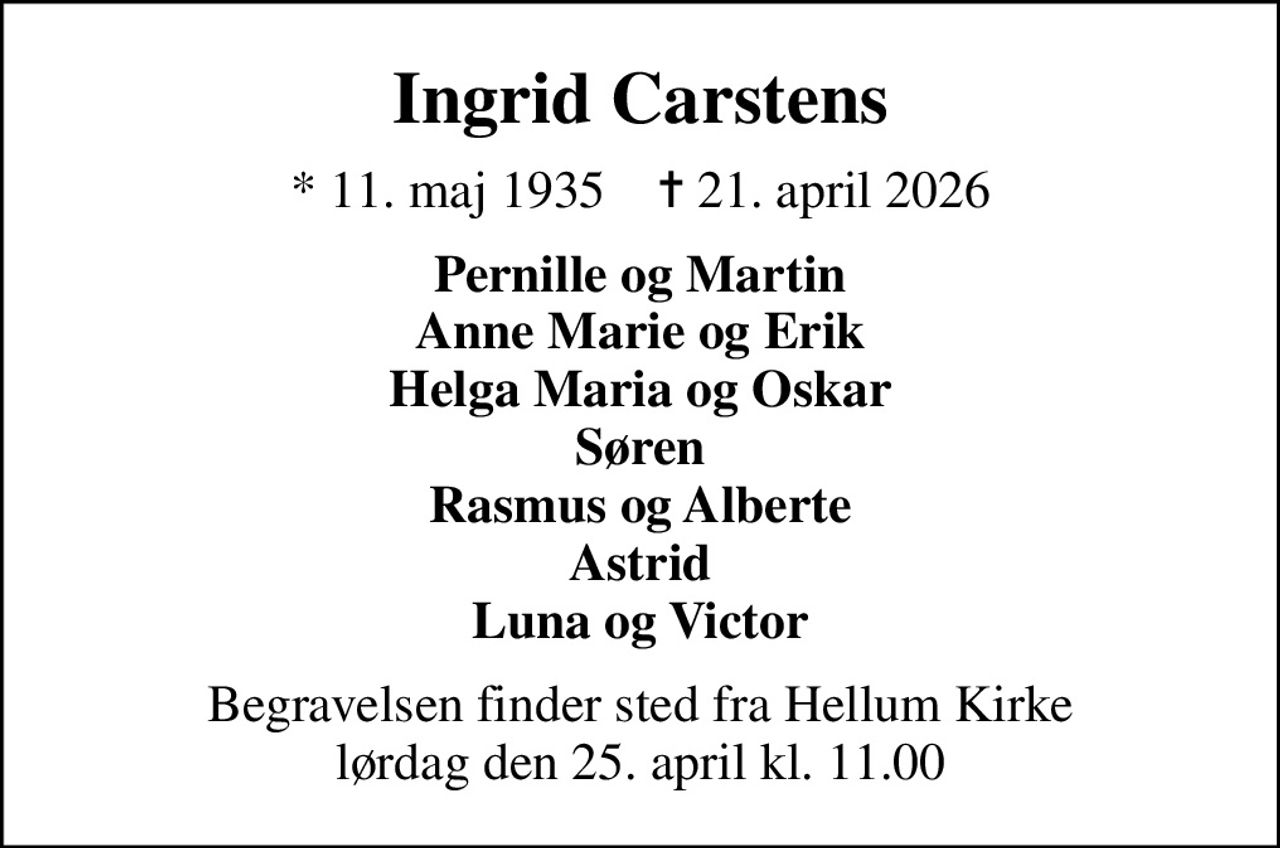 Ingrid Carstens
* 11. maj 1935    ✝ 21. april 2026
Pernille og Martin Anne Marie og Erik Helga Maria og Oskar Søren Rasmus og Alberte Astrid Luna og Victor
Begravelsen finder sted fra Hellum Kirke  lørdag den 25. april kl. 11.00