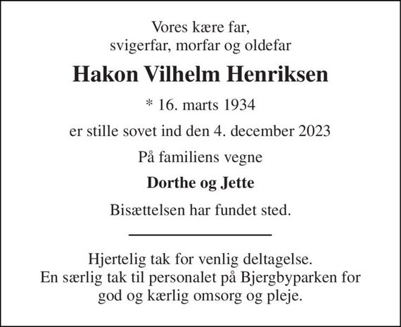 Vores kære far, svigerfar, morfar og oldefar 
Hakon Vilhelm Henriksen 
*&#x200B; 16. marts 1934 
er stille sovet ind den 4. december 2023 
På familiens vegne 
Dorthe og Jette 
Bisættelsen har fundet sted. 
Hjertelig tak for venlig deltagelse. En særlig tak til personalet på Bjergbyparken for god og kærlig omsorg og pleje.