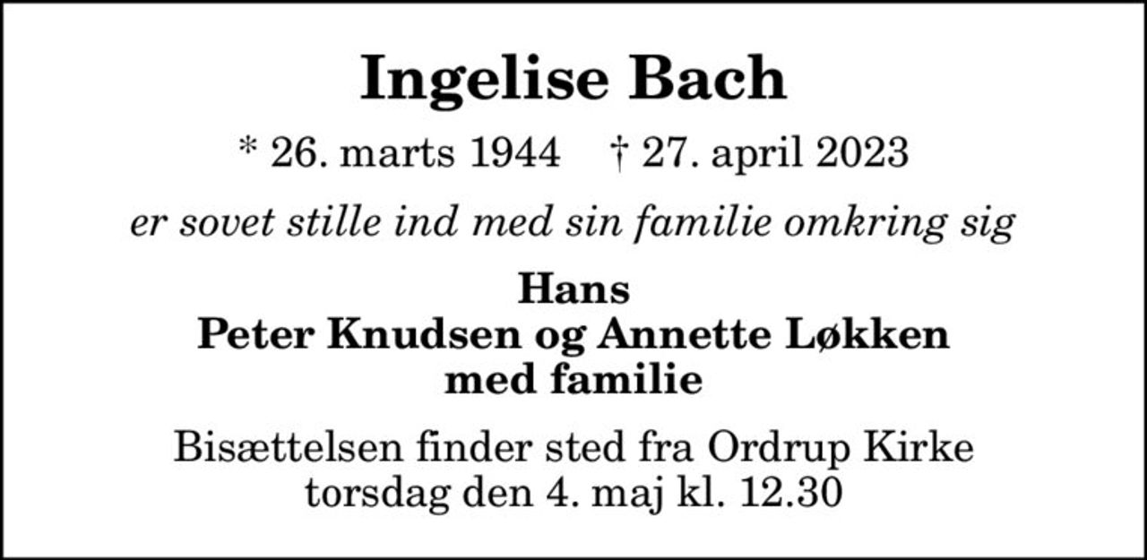 Ingelise Bach
* 26. marts 1944    ✝ 27. april 2023
er sovet stille ind med sin familie omkring sig
Hans Peter Knudsen og Annette Løkken med familie
Bisættelsen finder sted fra Ordrup Kirke  torsdag den 4. maj kl. 12.30