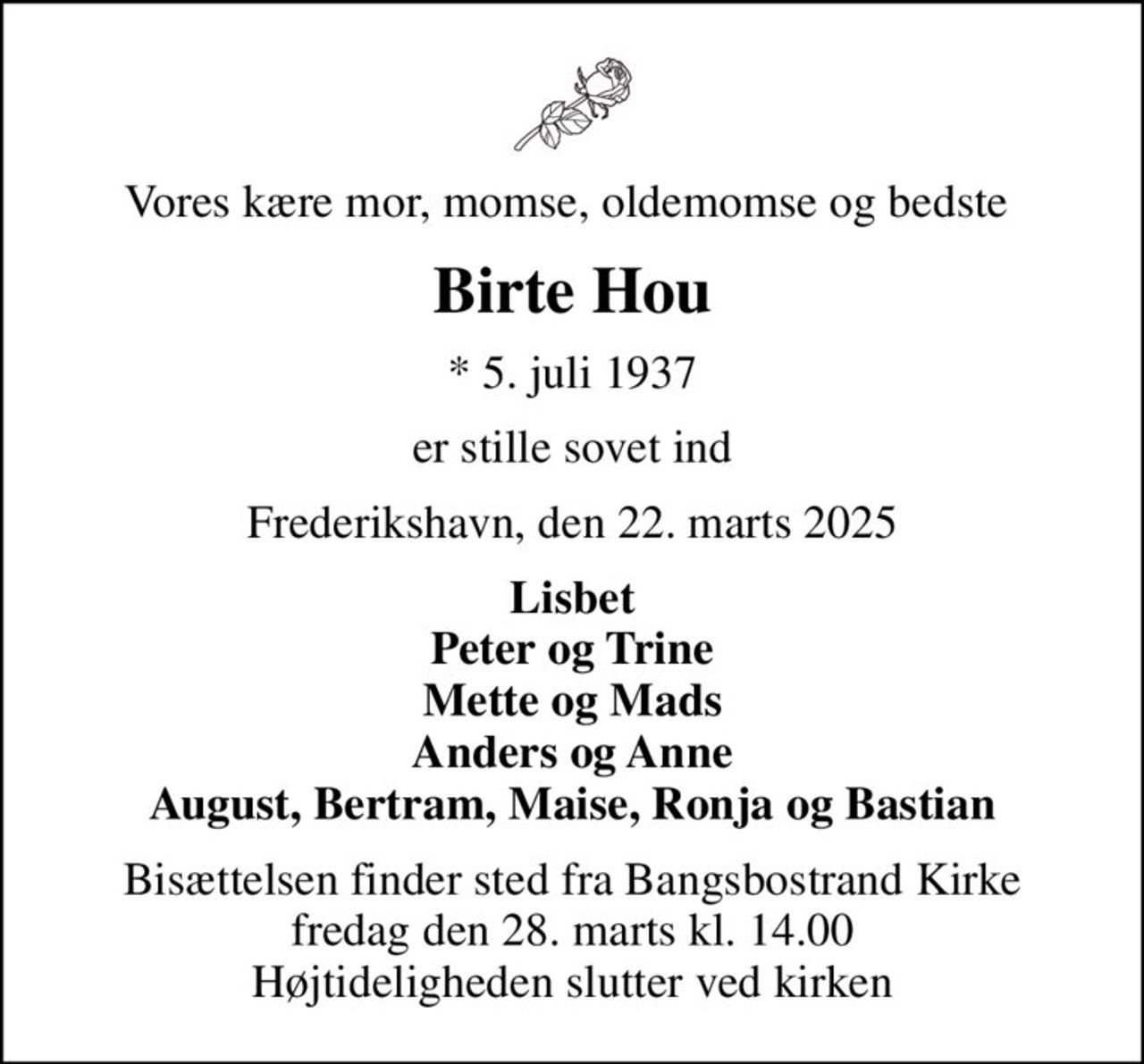 Vores kære mor, momse, oldemomse og bedste 
Birte Hou
* 5. juli 1937
er stille sovet ind
Frederikshavn, den 22. marts 2025
Lisbet Peter og Trine Mette og Mads Anders og Anne August, Bertram, Maise, Ronja og Bastian
Bisættelsen finder sted fra Bangsbostrand Kirke  fredag den 28. marts kl. 14.00  Højtideligheden slutter ved kirken
