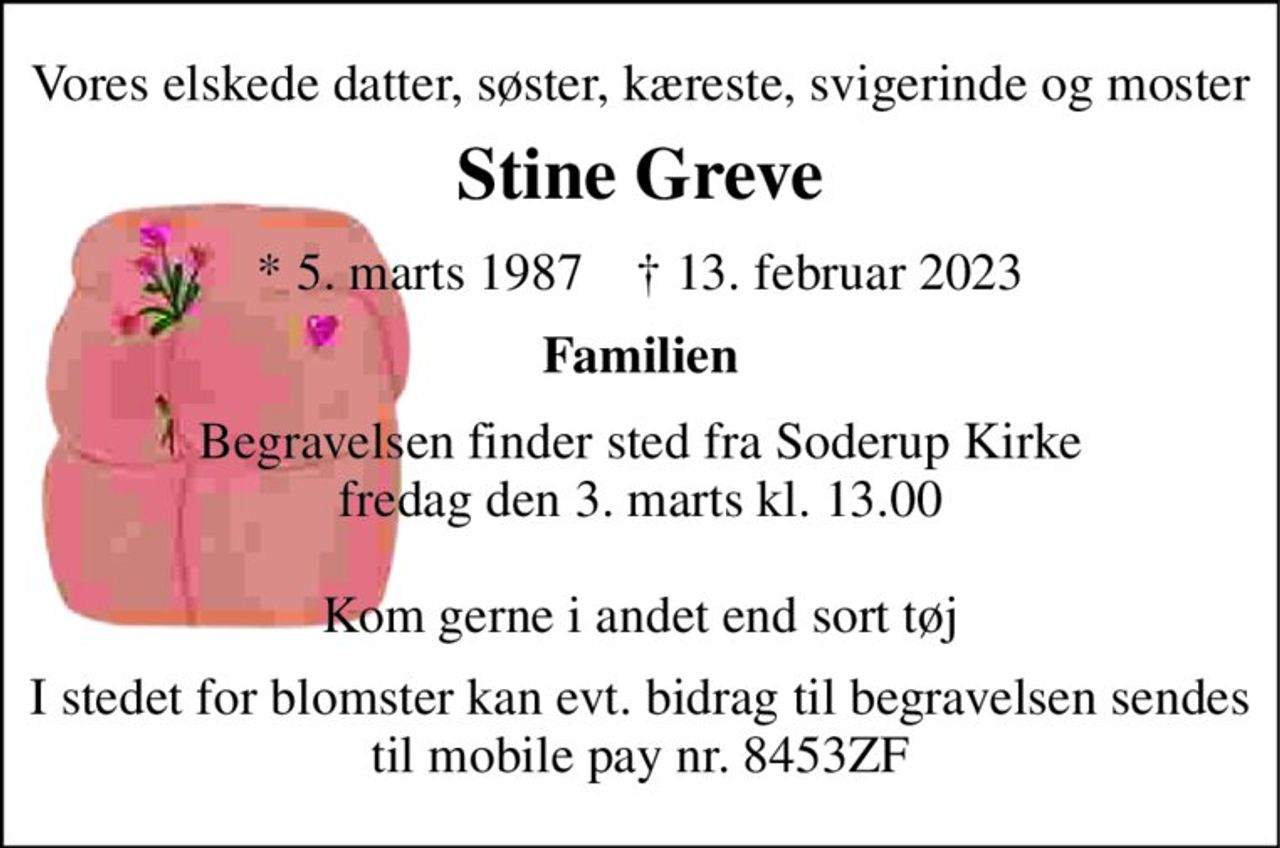 Vores elskede datter, søster, kæreste, svigerinde og moster 
Stine Greve 
*​ 5. marts 1987​    †​ 13. februar 2023 
Familien 
Begravelsen finder sted fra Soderup Kirke fredag den 3. marts kl. 13.00  Kom gerne i andet end sort tøj 
I stedet for blomster kan evt. bidrag til begravelsen sendes til mobile pay nr. 8453ZF