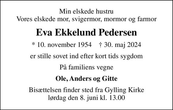 Min elskede hustru Vores elskede mor, svigermor, mormor og farmor
Eva Ekkelund Pedersen
* 10. november 1954    &#x271d; 30. maj 2024
er stille sovet ind efter kort tids sygdom
På familiens vegne
Ole, Anders og Gitte
Bisættelsen finder sted fra Gylling Kirke  lørdag den 8. juni kl. 13.00