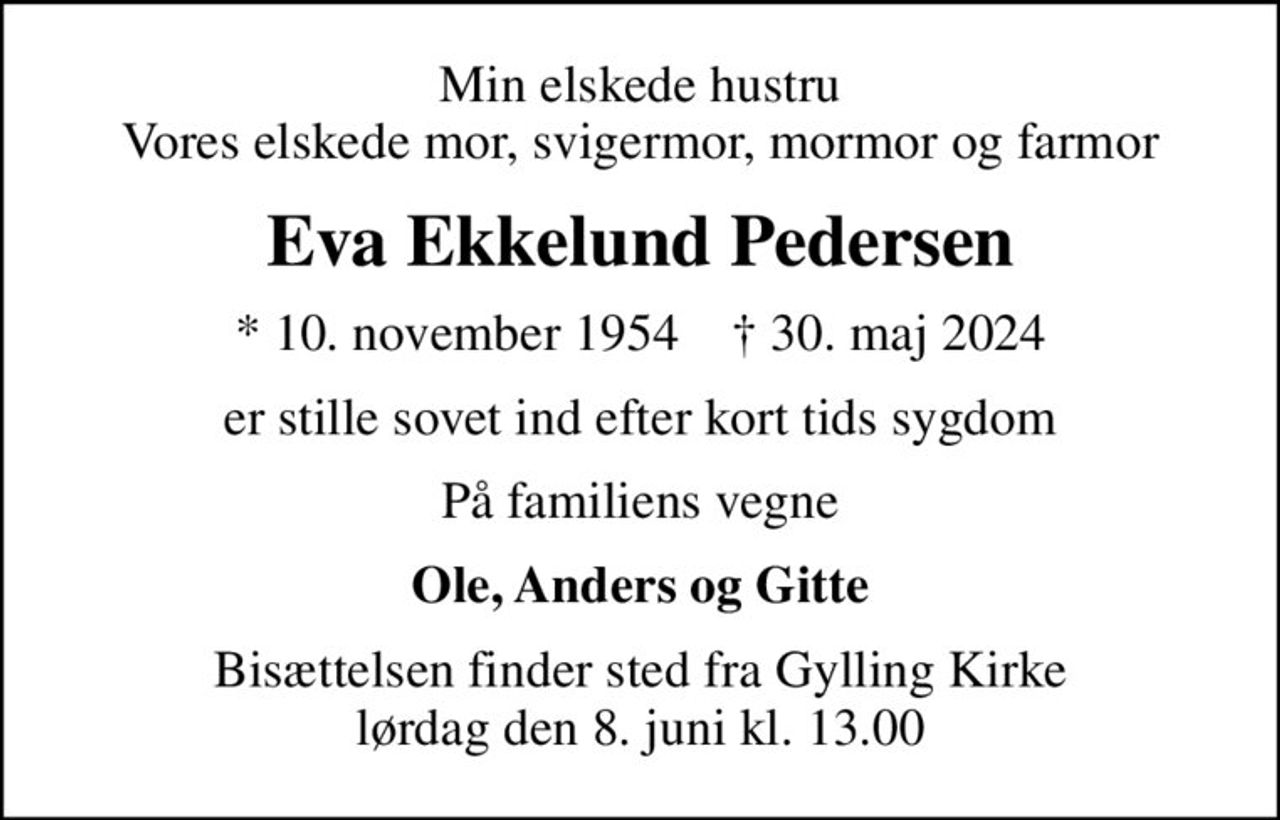 Min elskede hustru Vores elskede mor, svigermor, mormor og farmor
Eva Ekkelund Pedersen
* 10. november 1954    ✝ 30. maj 2024
er stille sovet ind efter kort tids sygdom
På familiens vegne
Ole, Anders og Gitte
Bisættelsen finder sted fra Gylling Kirke  lørdag den 8. juni kl. 13.00