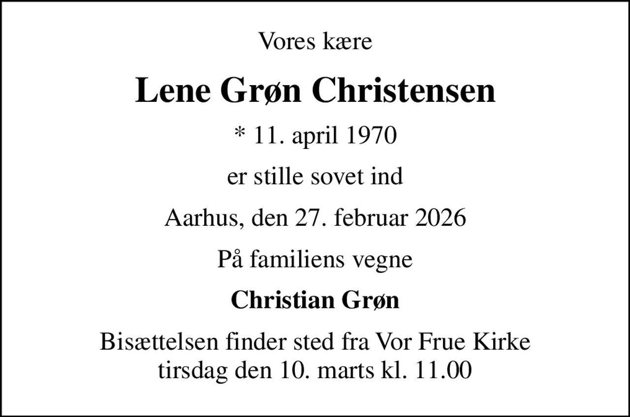 Vores kære
Lene Grøn Christensen
* 11. april 1970
er stille sovet ind
Aarhus, den 27. februar 2026
På familiens vegne
Christian Grøn
Bisættelsen finder sted fra Vor Frue Kirke  tirsdag den 10. marts kl. 11.00