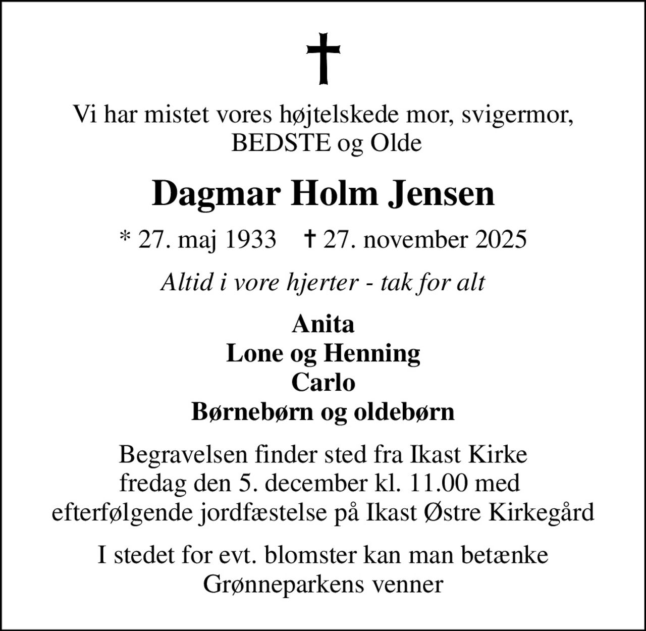 Vi har mistet vores højtelskede mor, svigermor,  BEDSTE og Olde
Dagmar Holm Jensen
* 27. maj 1933    ✝ 27. november 2025
Altid i vore hjerter - tak for alt
Anita Lone og Henning Carlo Børnebørn og oldebørn
Begravelsen finder sted fra Ikast Kirke fredag den 5. december kl. 11.00 med  efterfølgende jordfæstelse på Ikast Østre Kirkegård
I stedet for evt. blomster kan man betænke Grønneparkens venner