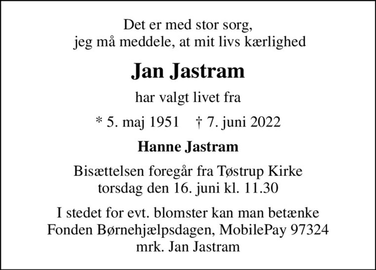 Det er med stor sorg,  jeg må meddele, at mit livs kærlighed
Jan Jastram
har valgt livet fra
* 5. maj 1951    ✝ 7. juni 2022
Hanne Jastram
Bisættelsen foregår fra Tøstrup Kirke  torsdag den 16. juni kl. 11.30 
I stedet for evt. blomster kan man betænke Fonden Børnehjælpsdagen, MobilePay 97324 mrk. Jan Jastram