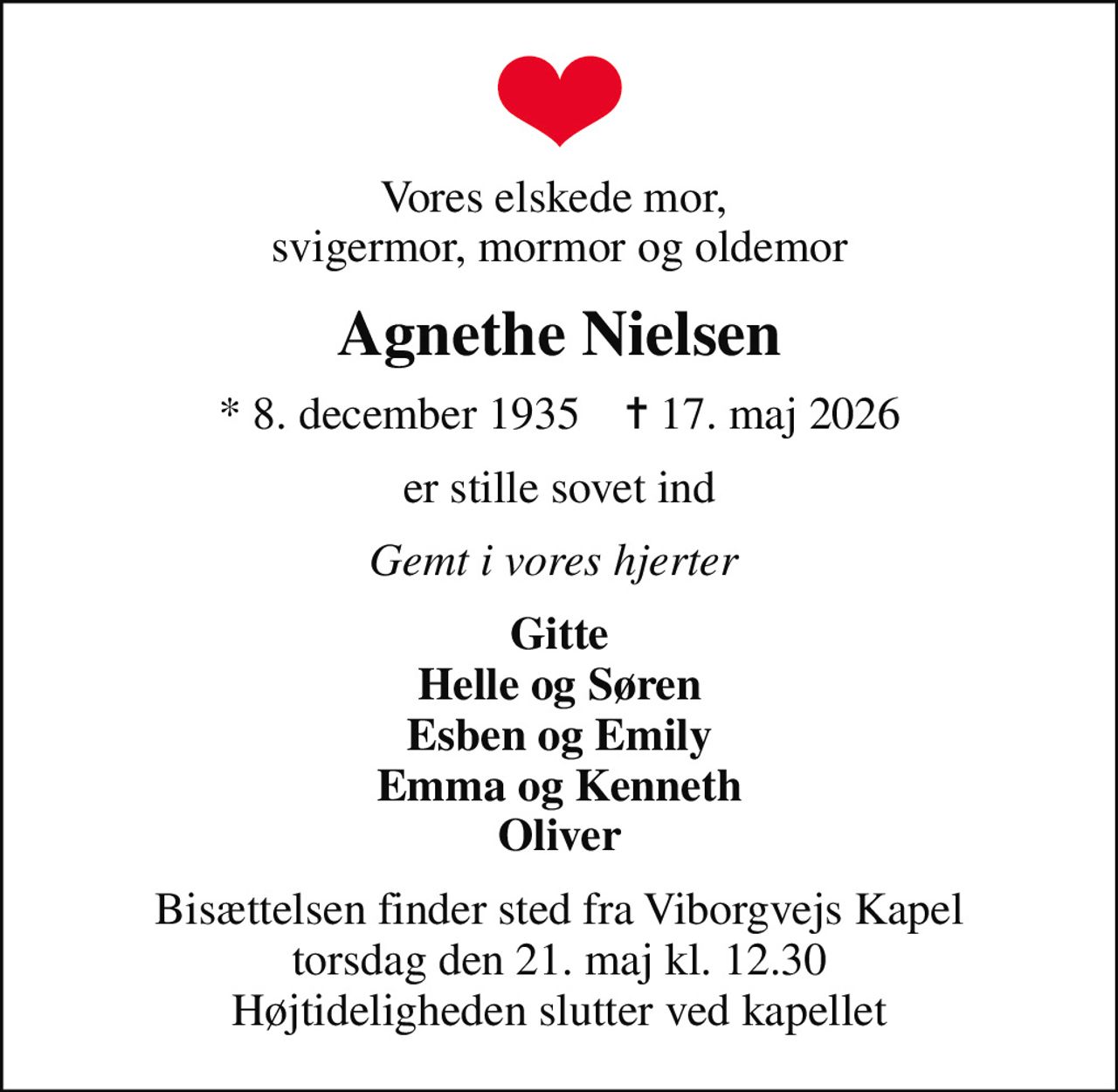 Vores elskede mor,  svigermor, mormor og oldemor
Agnethe Nielsen
* 8. december 1935    ✝ 17. maj 2026
er stille sovet ind
Gemt i vores hjerter 
Gitte Helle og Søren Esben og Emily Emma og Kenneth Oliver
Bisættelsen finder sted fra Viborgvejs Kapel  torsdag den 21. maj kl. 12.30  Højtideligheden slutter ved kapellet