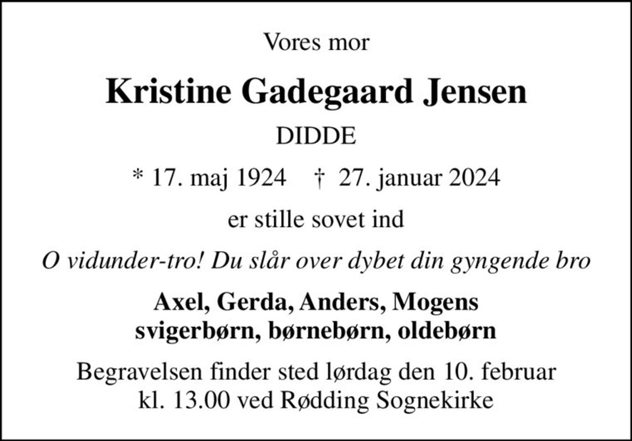 Vores mor
Kristine Gadegaard Jensen
DIDDE
* 17. maj 1924    ✝ 27. januar 2024
er stille sovet ind
O vidunder-tro! Du slår over dybet din gyngende bro
Axel, Gerda, Anders, Mogens svigerbørn, børnebørn, oldebørn
Begravelsen finder sted lørdag den 10. februar kl. 13.00 ved Rødding Sognekirke