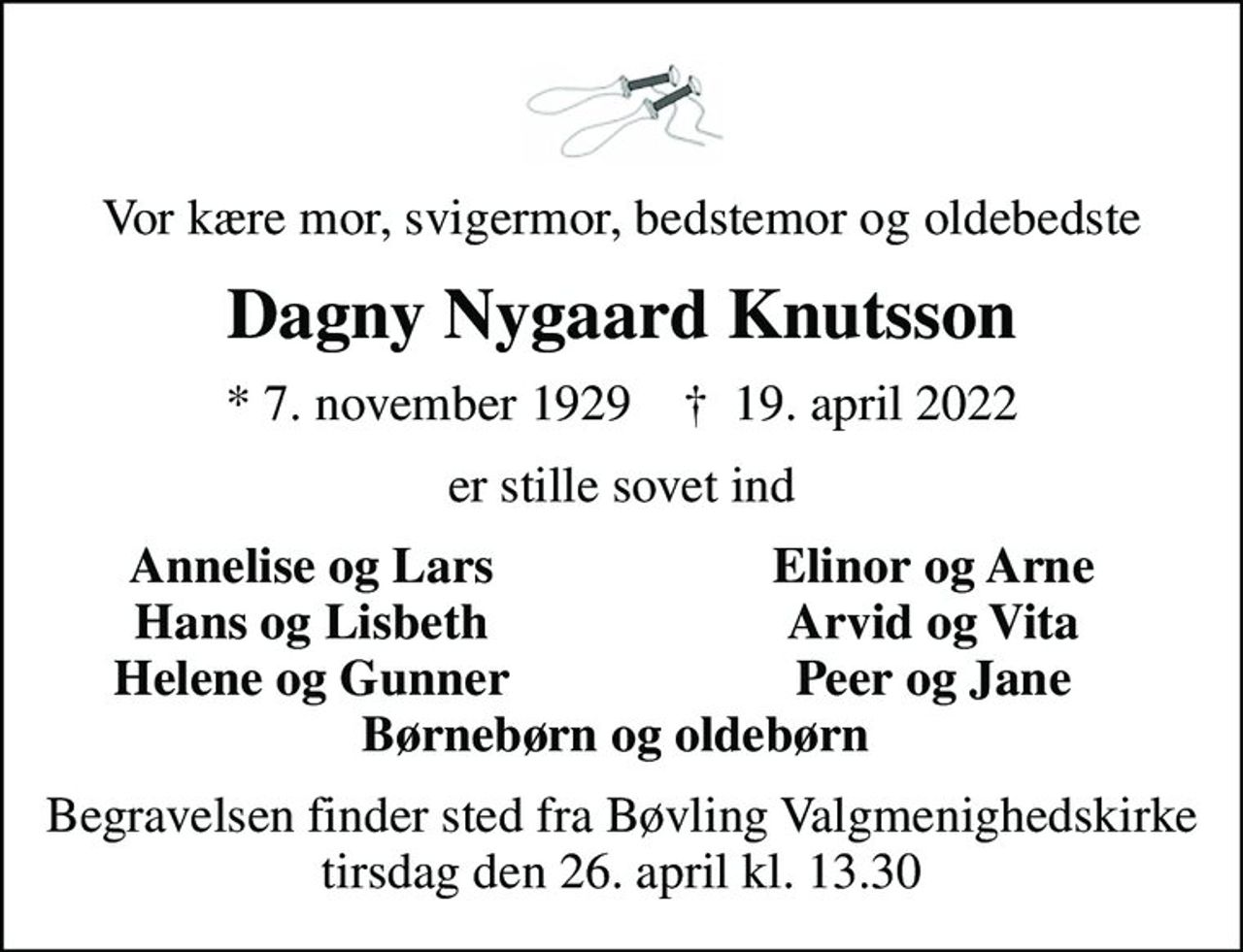 Vor kære mor, svigermor, bedstemor og oldebedste
Dagny Nygaard Knutsson
* 7. november 1929    ✝ 19. april 2022
er stille sovet ind
Annelise og Lars
Elinor og Arne
Hans og Lisbeth
Arvid og Vita
Helene og Gunner
Peer og Jane
Begravelsen finder sted fra Bøvling Valgmenighedskirke  tirsdag den 26. april kl. 13.30