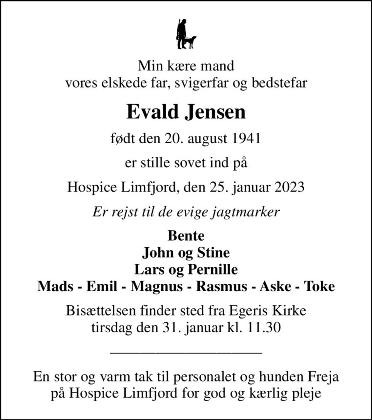 Min kære mand vores elskede far, svigerfar og bedstefar
Evald Jensen
født den 20. august 1941
er stille sovet ind på
Hospice Limfjord, den 25. januar 2023
Er rejst til de evige jagtmarker
Bente John og Stine Lars og Pernille Mads - Emil - Magnus - Rasmus - Aske - Toke
Bisættelsen finder sted fra Egeris Kirke  tirsdag den 31. januar kl. 11.30 
En stor og varm tak til personalet og hunden Freja på Hospice Limfjord for god og kærlig pleje