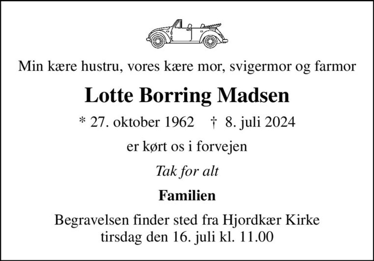 Min kære hustru, vores kære mor, svigermor og farmor
Lotte Borring Madsen
* 27. oktober 1962    ✝ 8. juli 2024
er kørt os i forvejen
Tak for alt
Familien
Begravelsen finder sted fra Hjordkær Kirke  tirsdag den 16. juli kl. 11.00