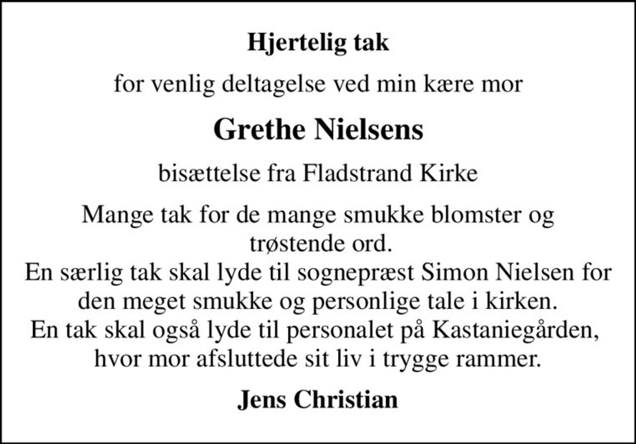 Hjertelig tak
for venlig deltagelse ved min kære mor
Grethe Nielsens
bisættelse fra Fladstrand Kirke
Mange tak for de mange smukke blomster og  trøstende ord. En særlig tak skal lyde til sognepræst Simon Nielsen for den meget smukke og personlige tale i kirken. En tak skal også lyde til personalet på Kastaniegården,  hvor mor afsluttede sit liv i trygge rammer.
Jens Christian