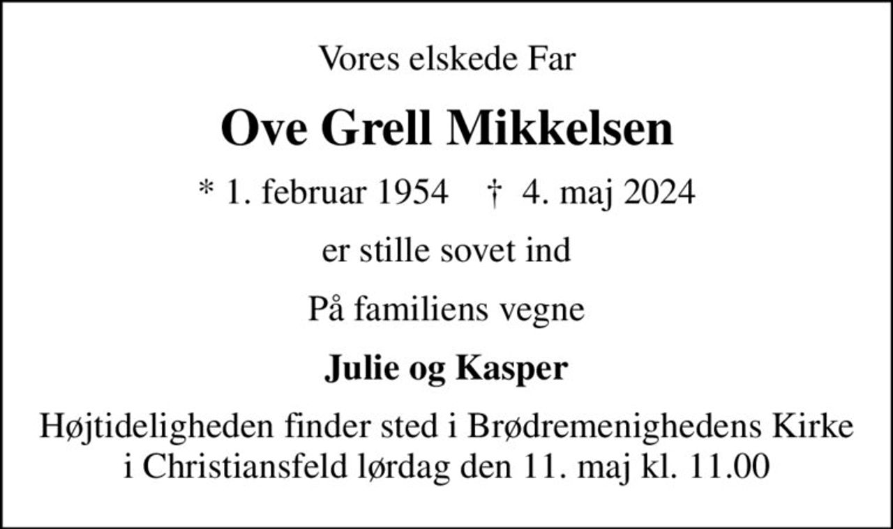 Vores elskede Far
Ove Grell Mikkelsen
* 1. februar 1954    ✝ 4. maj 2024
er stille sovet ind
På familiens vegne
Julie og Kasper
Højtideligheden finder sted i Brødremenighedens Kirke i Christiansfeld  lørdag den 11. maj kl. 11.00
