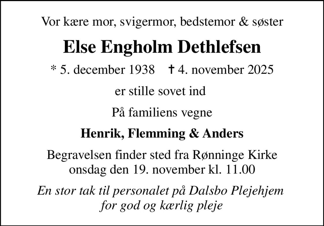 Vor kære mor, svigermor, bedstemor & søster
Else Engholm Dethlefsen
* 5. december 1938    ✝ 4. november 2025
er stille sovet ind 
På familiens vegne
Henrik, Flemming & Anders
Begravelsen finder sted fra Rønninge Kirke  onsdag den 19. november kl. 11.00 
En stor tak til personalet på Dalsbo Plejehjem  for god og kærlig pleje