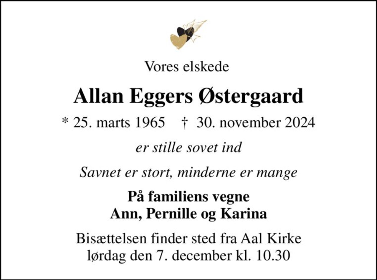 Vores elskede 
Allan Eggers Østergaard
* 25. marts 1965    ✝ 30. november 2024
er stille sovet ind
Savnet er stort, minderne er mange
På familiens vegne Ann, Pernille og Karina
Bisættelsen finder sted fra Aal Kirke  lørdag den 7. december kl. 10.30
