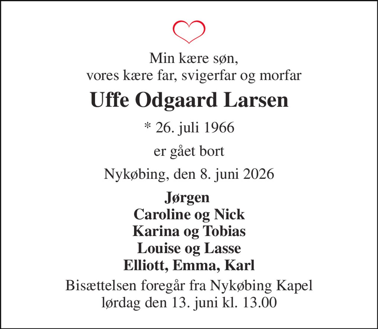 Min kære søn, vores kære far, svigerfar og morfar 
Uffe Odgaard Larsen 
*​ 26. juli 1966 
er gået bort 
Nykøbing, den 8. juni 2026 
Jørgen  Caroline og Nick Karina og Tobias Louise og Lasse Elliott, Emma, Karl 
Bisættelsen foregår fra Nykøbing Kapel lørdag den 13. juni kl. 13.00